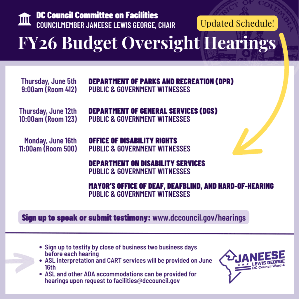 [Purple header with District of Columbia seal in background]

DC Council Committee on Facilities
COUNCILMEMBER JANEESE LEWIS GEORGE, CHAIR
FY26 Budget Oversight Hearings
 

[White background]
Thursday, June 5th
9:00am (Room 412)

DEPARTMENT OF PARKS AND RECREATION (DPR)
PUBLIC & GOVERNMENT WITNESSES


Thursday, June 12th 
10:00am (Room 125)

DEPARTMENT OF GENERAL SERVICES (DGS)
PUBLIC & GOVERNMENT WITNESSES


Monday, June 16th 
11:00am (Room 500)

OFFICE OF DISABILITY RIGHTS
PUBLIC & GOVERNMENT WITNESSES

MAYOR'S OFFICE OF DEAF, DEAFBLIND, AND HARD-OF-HEARING PUBLIC & GOVERNMENT WITNESSES

DEPARTMENT ON DISABILITY SERVICES
PUBLIC & GOVERNMENT WITNESSES


Sign up to speak or submit testimony: www.dccouncil.gov/hearings

[Arrow pointing right to this text]
﻿﻿Sign up to testify by close of business two business days before each hearing
﻿﻿ASL interpretation and CART services will be provided on June 16th
﻿﻿ASL and other ADA accommodations can be provided for hearings upon request to facilities@dccouncil.gov